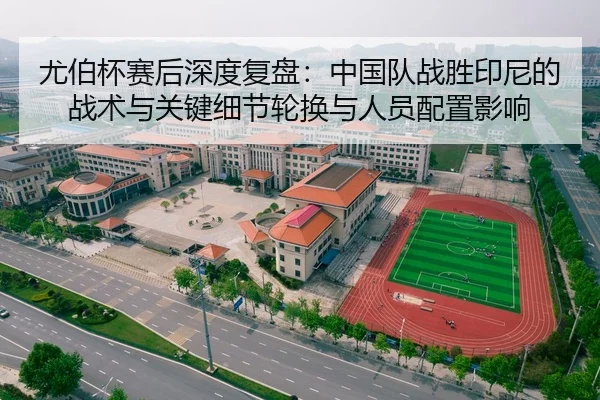 尤伯杯赛后深度复盘：中国队战胜印尼的战术与关键细节轮换与人员配置影响